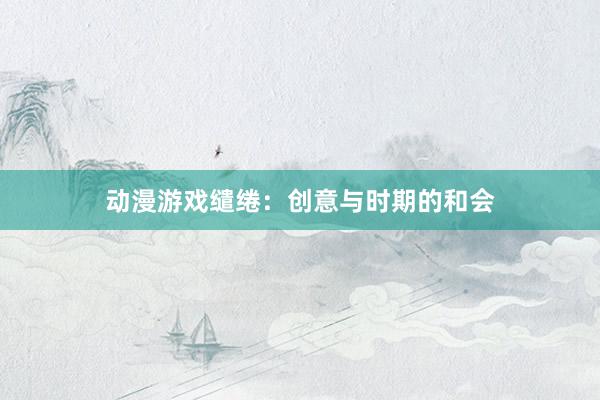 动漫游戏缱绻:创意与时期的和会
