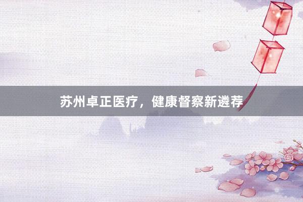 苏州卓正医疗，健康督察新遴荐
